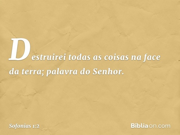 "Destruirei todas as coisas
na face da terra";
palavra do Senhor. -- Sofonias 1:2