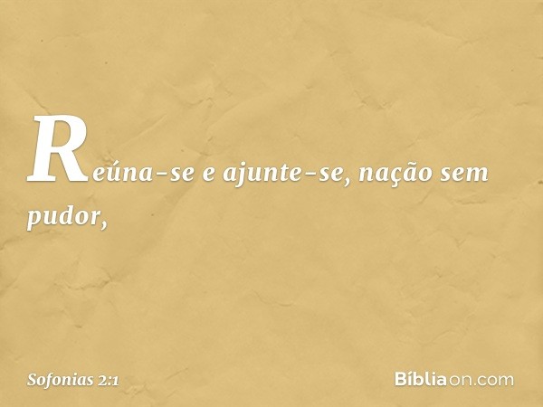 Reúna-se e ajunte-se,
nação sem pudor, -- Sofonias 2:1