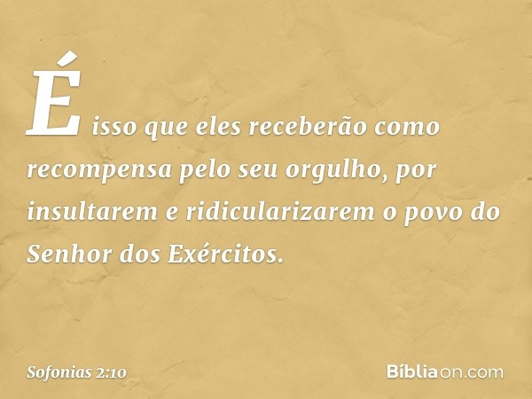 É isso que eles receberão
como recompensa pelo seu orgulho,
por insultarem e ridicularizarem
o povo do Senhor dos Exércitos. -- Sofonias 2:10