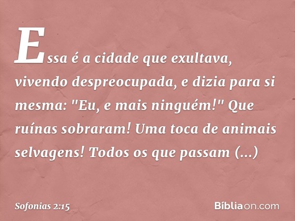 Essa é a cidade que exultava,
vivendo despreocupada,
e dizia para si mesma:
"Eu, e mais ninguém!"
Que ruínas sobraram!
Uma toca de animais selvagens!
Todos os q