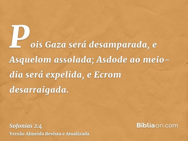 Pois Gaza será desamparada, e Asquelom assolada; Asdode ao meio-dia será expelida, e Ecrom desarraigada.