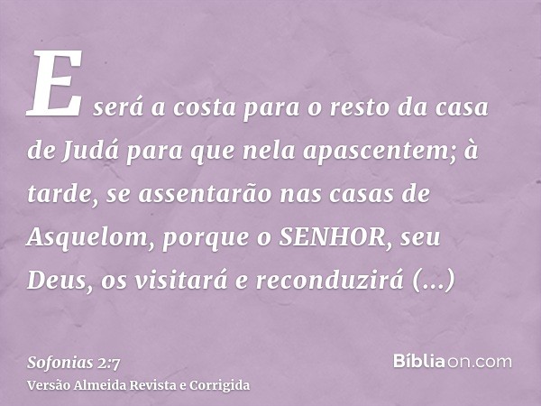 E será a costa para o resto da casa de Judá para que nela apascentem; à tarde, se assentarão nas casas de Asquelom, porque o SENHOR, seu Deus, os visitará e rec