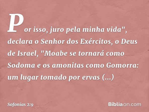 Por isso, juro pela minha vida",
declara o Senhor dos Exércitos,
o Deus de Israel,
"Moabe se tornará como Sodoma
e os amonitas como Gomorra:
um lugar tomado por