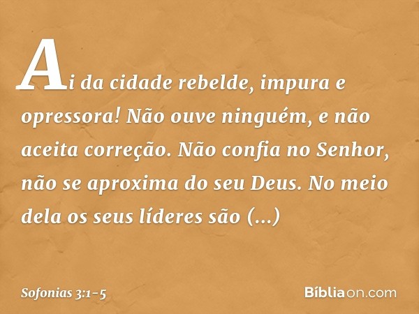 Ai da cidade rebelde,
impura e opressora! Não ouve ninguém,
e não aceita correção.
Não confia no Senhor,
não se aproxima do seu Deus. No meio dela os seus líder