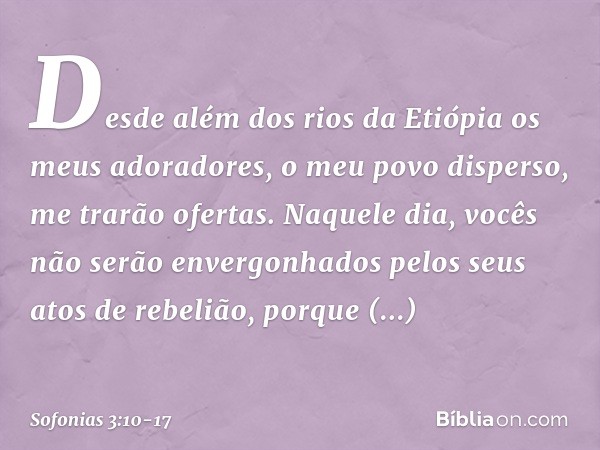 Desde além dos rios da Etiópia
os meus adoradores,
o meu povo disperso,
me trarão ofertas. Naquele dia,
vocês não serão envergonhados
pelos seus atos de rebeliã