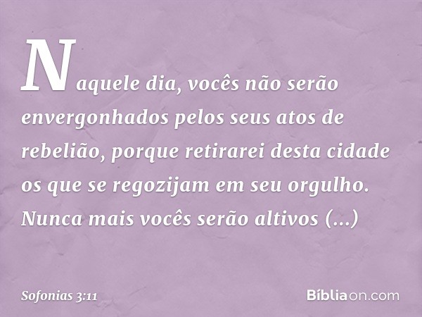 Naquele dia,
vocês não serão envergonhados
pelos seus atos de rebelião,
porque retirarei desta cidade
os que se regozijam em seu orgulho.
Nunca mais vocês serão