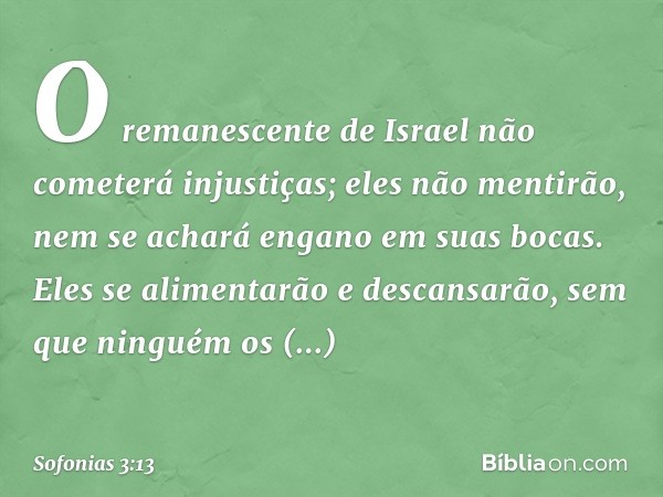 O remanescente de Israel
não cometerá injustiças;
eles não mentirão,
nem se achará engano
em suas bocas.
Eles se alimentarão e descansarão,
sem que ninguém os a