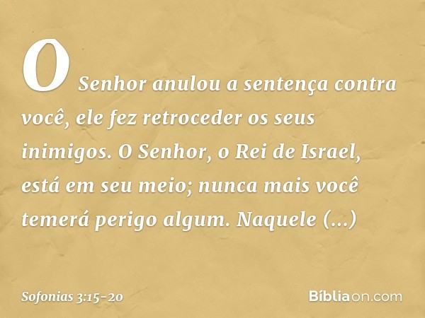 O Senhor anulou a sentença
contra você,
ele fez retroceder os seus inimigos.
O Senhor, o Rei de Israel,
está em seu meio;
nunca mais você temerá perigo algum. N