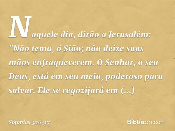 Naquele dia, dirão a Jerusalém:
"Não tema, ó Sião;
não deixe suas mãos enfraquecerem. O Senhor, o seu Deus,
está em seu meio,
poderoso para salvar.
Ele se regoz