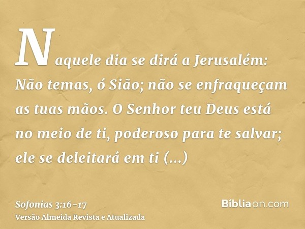 Naquele dia se dirá a Jerusalém: Não temas, ó Sião; não se enfraqueçam as tuas mãos.O Senhor teu Deus está no meio de ti, poderoso para te salvar; ele se deleit