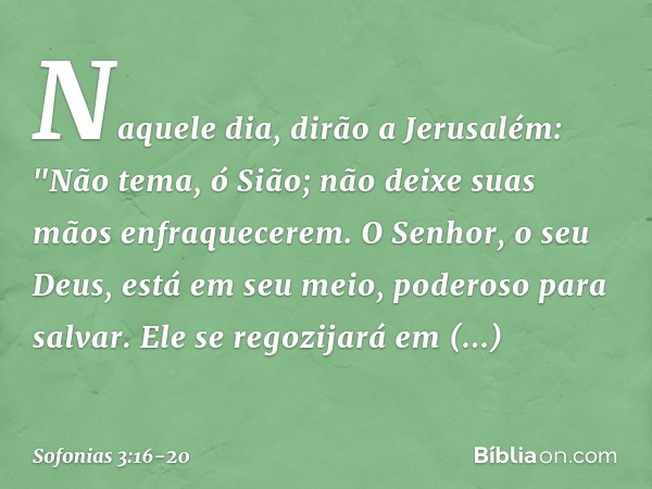 Naquele dia, dirão a Jerusalém:
"Não tema, ó Sião;
não deixe suas mãos enfraquecerem. O Senhor, o seu Deus,
está em seu meio,
poderoso para salvar.
Ele se regoz