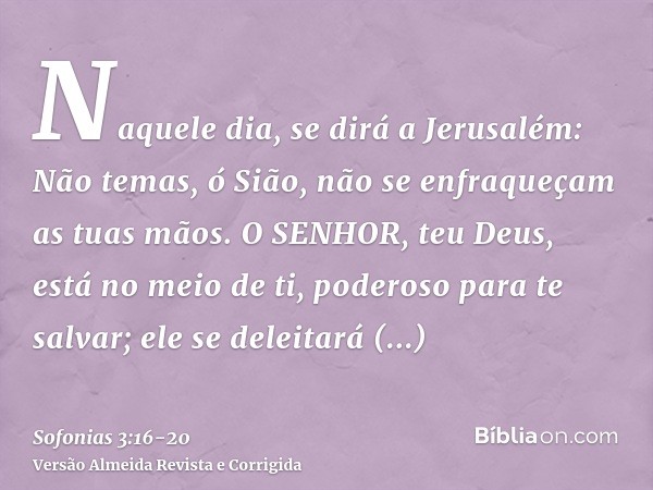 Naquele dia, se dirá a Jerusalém: Não temas, ó Sião, não se enfraqueçam as tuas mãos.O SENHOR, teu Deus, está no meio de ti, poderoso para te salvar; ele se del