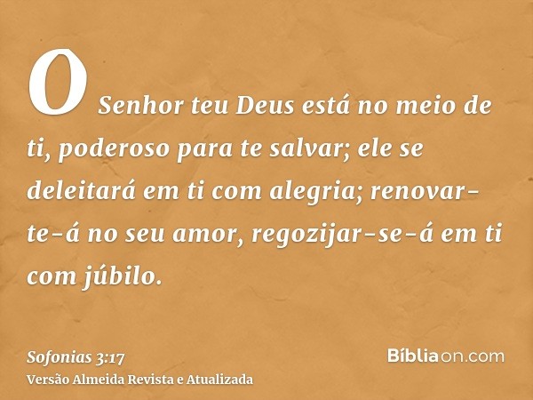 O Senhor teu Deus está no meio de ti, poderoso para te salvar; ele se deleitará em ti com alegria; renovar-te-á no seu amor, regozijar-se-á em ti com júbilo.