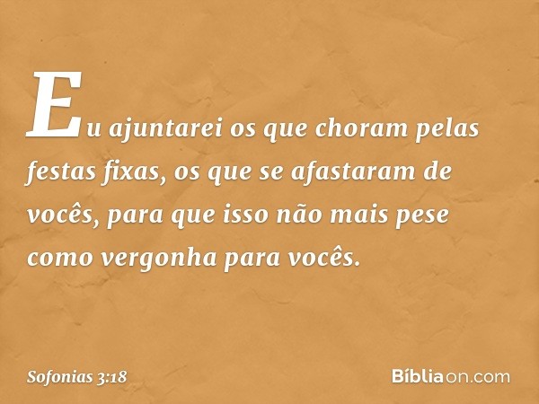 "Eu ajuntarei os que choram
pelas festas fixas,
os que se afastaram de vocês,
para que isso não mais
pese como ­vergonha para vocês. -- Sofonias 3:18