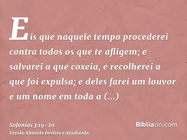 Eis que naquele tempo procederei contra todos os que te afligem; e salvarei a que coxeia, e recolherei a que foi expulsa; e deles farei um louvor e um nome em t