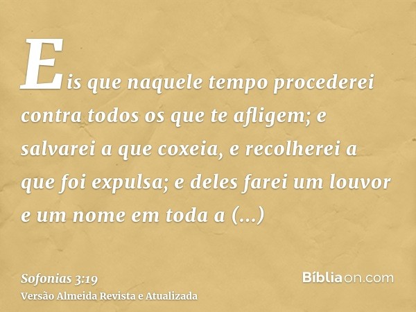 Eis que naquele tempo procederei contra todos os que te afligem; e salvarei a que coxeia, e recolherei a que foi expulsa; e deles farei um louvor e um nome em t