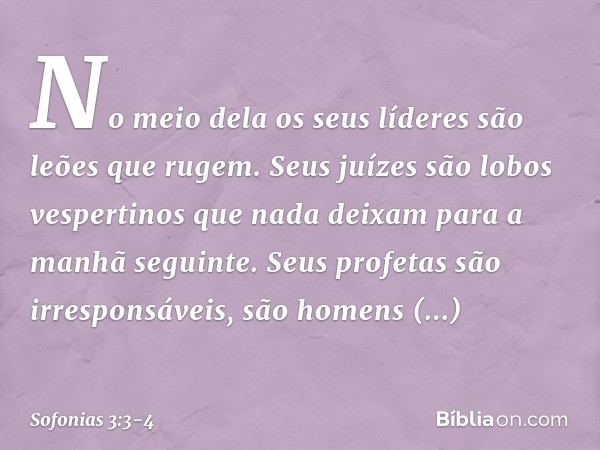 No meio dela os seus líderes
são leões que rugem.
Seus juízes são lobos vespertinos
que nada deixam
para a manhã seguinte. Seus profetas são irresponsáveis,
são