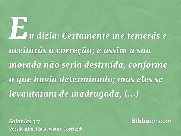 Eu dizia: Certamente me temerás e aceitarás a correção; e assim a sua morada não seria destruída, conforme o que havia determinado; mas eles se levantaram de ma