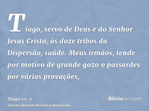 Tiago, servo de Deus e do Senhor Jesus Cristo, às doze tribos da Dispersão, saúde.Meus irmãos, tende por motivo de grande gozo o passardes por várias provações,