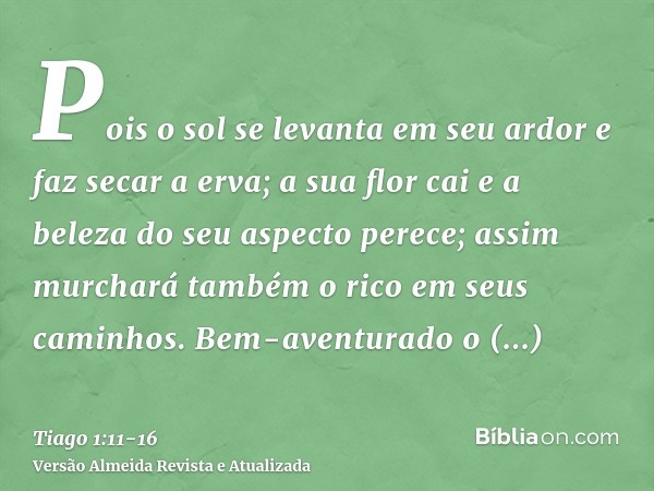 Pois o sol se levanta em seu ardor e faz secar a erva; a sua flor cai e a beleza do seu aspecto perece; assim murchará também o rico em seus caminhos.Bem-aventu