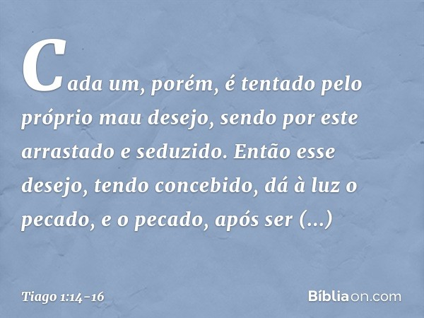 Cada um, porém, é tentado pelo próprio mau desejo, sendo por este arrastado e seduzido. Então esse desejo, tendo concebido, dá à luz o pecado, e o pecado, após 