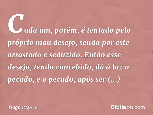 Cada um, porém, é tentado pelo próprio mau desejo, sendo por este arrastado e seduzido. Então esse desejo, tendo concebido, dá à luz o pecado, e o pecado, após 