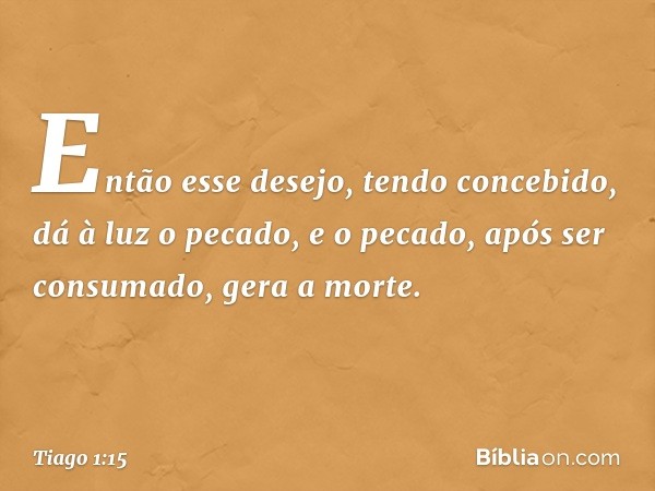 Então esse desejo, tendo concebido, dá à luz o pecado, e o pecado, após ser consumado, gera a morte. -- Tiago 1:15