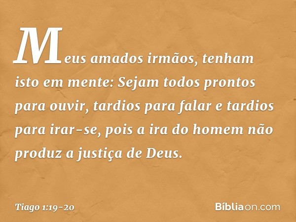 Meus amados irmãos, tenham isto em mente: Sejam todos prontos para ouvir, tardios para falar e tardios para irar-se, pois a ira do homem não produz a justiça de