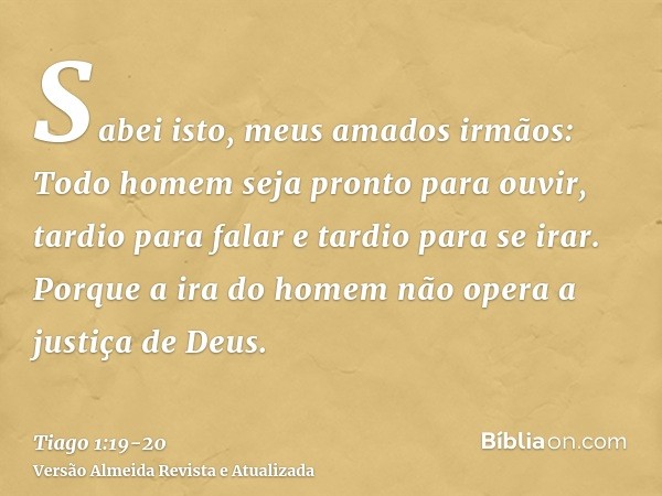 Sabei isto, meus amados irmãos: Todo homem seja pronto para ouvir, tardio para falar e tardio para se irar.Porque a ira do homem não opera a justiça de Deus.