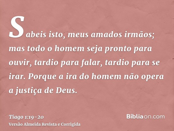 Sabeis isto, meus amados irmãos; mas todo o homem seja pronto para ouvir, tardio para falar, tardio para se irar.Porque a ira do homem não opera a justiça de De