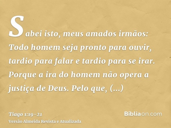 Sabei isto, meus amados irmãos: Todo homem seja pronto para ouvir, tardio para falar e tardio para se irar.Porque a ira do homem não opera a justiça de Deus.Pel