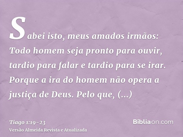 Sabei isto, meus amados irmãos: Todo homem seja pronto para ouvir, tardio para falar e tardio para se irar.Porque a ira do homem não opera a justiça de Deus.Pel