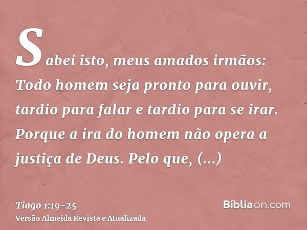 Sabei isto, meus amados irmãos: Todo homem seja pronto para ouvir, tardio para falar e tardio para se irar.Porque a ira do homem não opera a justiça de Deus.Pel