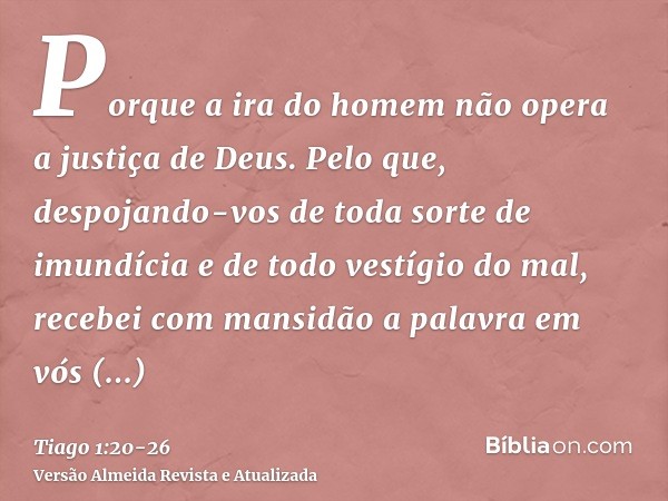 Porque a ira do homem não opera a justiça de Deus.Pelo que, despojando-vos de toda sorte de imundícia e de todo vestígio do mal, recebei com mansidão a palavra