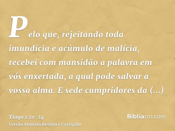 Pelo que, rejeitando toda imundícia e acúmulo de malícia, recebei com mansidão a palavra em vós enxertada, a qual pode salvar a vossa alma.E sede cumpridores da