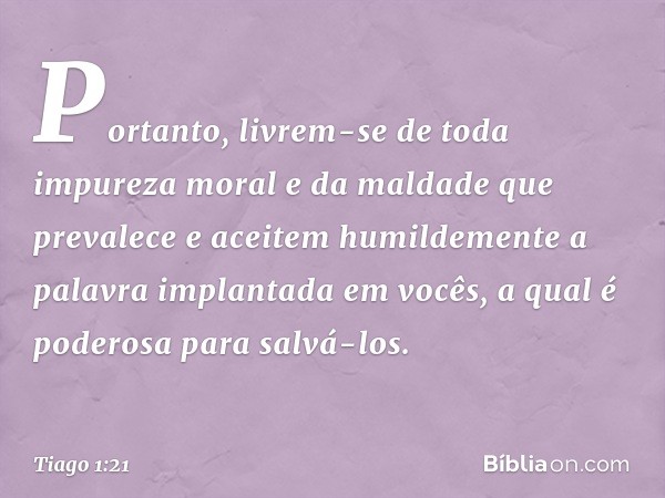 Portanto, livrem-se de toda impureza moral e da maldade que prevalece e aceitem humildemente a palavra implantada em vocês, a qual é poderosa para salvá-los. --