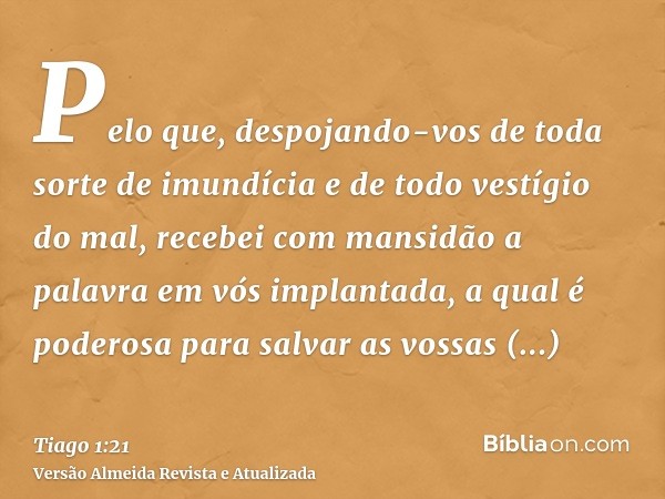 Pelo que, despojando-vos de toda sorte de imundícia e de todo vestígio do mal, recebei com mansidão a palavra em vós implantada, a qual é poderosa para salvar a