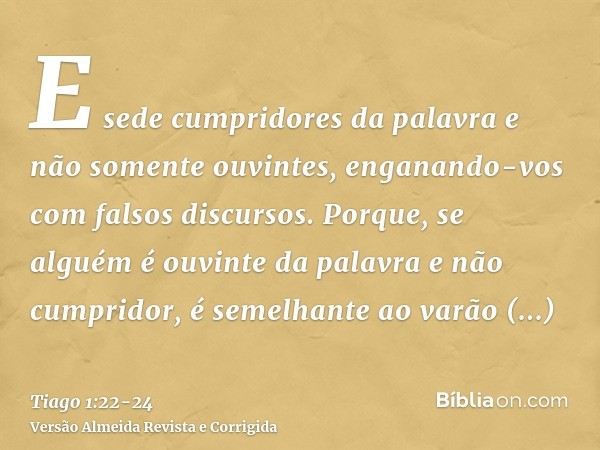 E sede cumpridores da palavra e não somente ouvintes, enganando-vos com falsos discursos.Porque, se alguém é ouvinte da palavra e não cumpridor, é semelhante ao