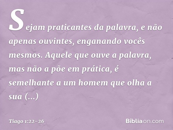 Sejam praticantes da palavra, e não apenas ouvintes, enganando vocês mesmos. Aquele que ouve a palavra, mas não a põe em prática, é semelhante a um homem que ol