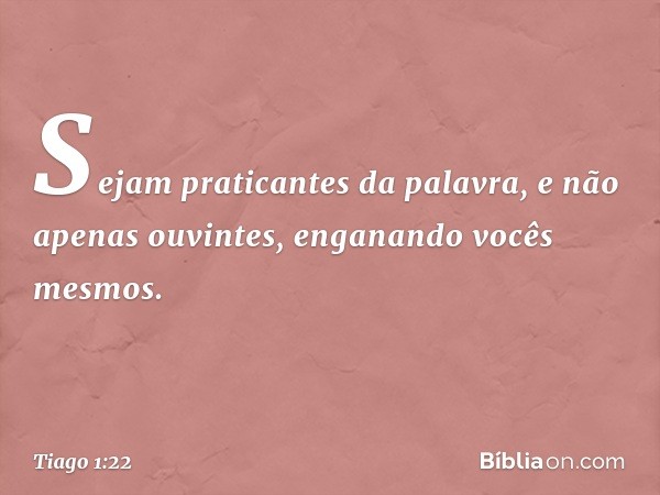 Sejam praticantes da palavra, e não apenas ouvintes, enganando vocês mesmos. -- Tiago 1:22