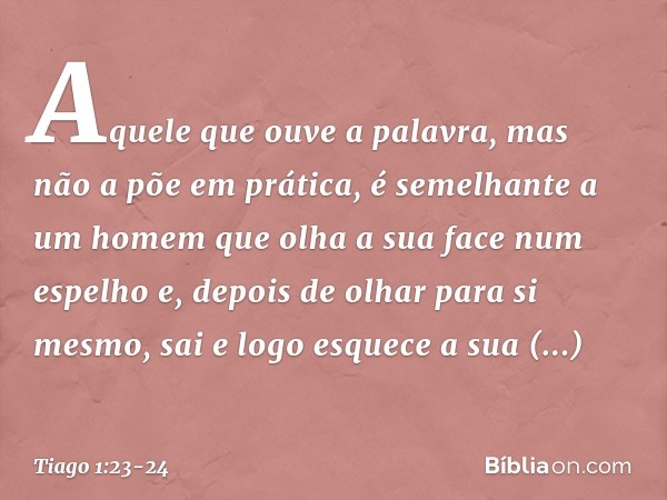 Aquele que ouve a palavra, mas não a põe em prática, é semelhante a um homem que olha a sua face num espelho e, depois de olhar para si mesmo, sai e logo esquec