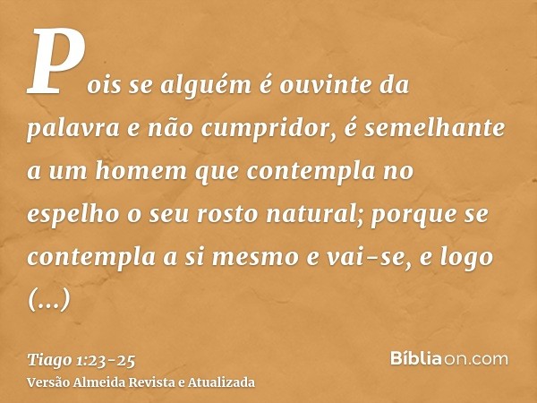 Pois se alguém é ouvinte da palavra e não cumpridor, é semelhante a um homem que contempla no espelho o seu rosto natural;porque se contempla a si mesmo e vai-s