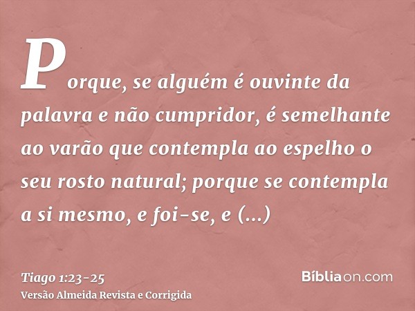 Porque, se alguém é ouvinte da palavra e não cumpridor, é semelhante ao varão que contempla ao espelho o seu rosto natural;porque se contempla a si mesmo, e foi