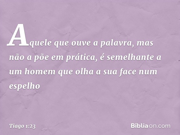 Aquele que ouve a palavra, mas não a põe em prática, é semelhante a um homem que olha a sua face num espelho -- Tiago 1:23