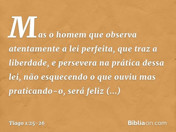 Mas o homem que observa atentamente a lei perfeita, que traz a liberdade, e persevera na prática dessa lei, não esquecendo o que ouviu mas praticando-o, será fe