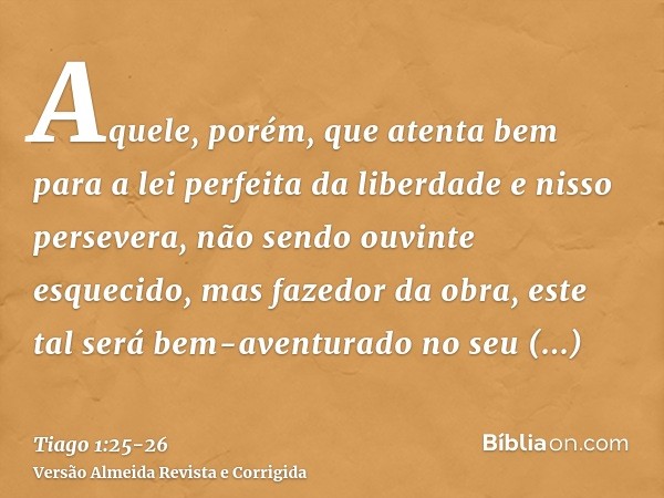 Aquele, porém, que atenta bem para a lei perfeita da liberdade e nisso persevera, não sendo ouvinte esquecido, mas fazedor da obra, este tal será bem-aventurado