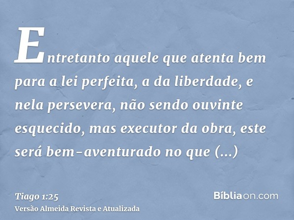 Entretanto aquele que atenta bem para a lei perfeita, a da liberdade, e nela persevera, não sendo ouvinte esquecido, mas executor da obra, este será bem-aventur