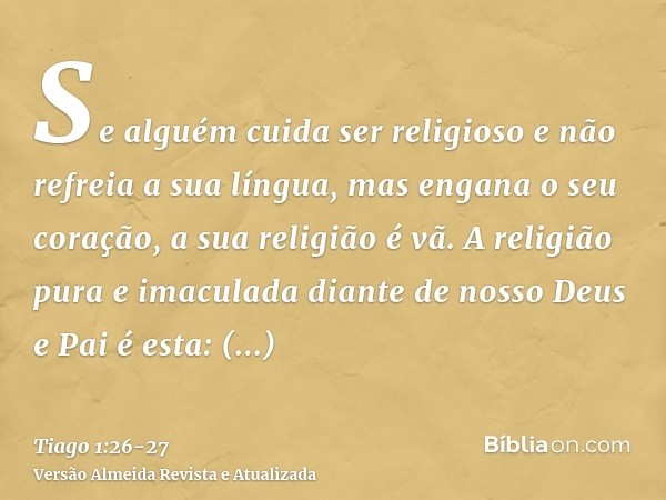 Se alguém cuida ser religioso e não refreia a sua língua, mas engana o seu coração, a sua religião é vã.A religião pura e imaculada diante de nosso Deus e Pai é