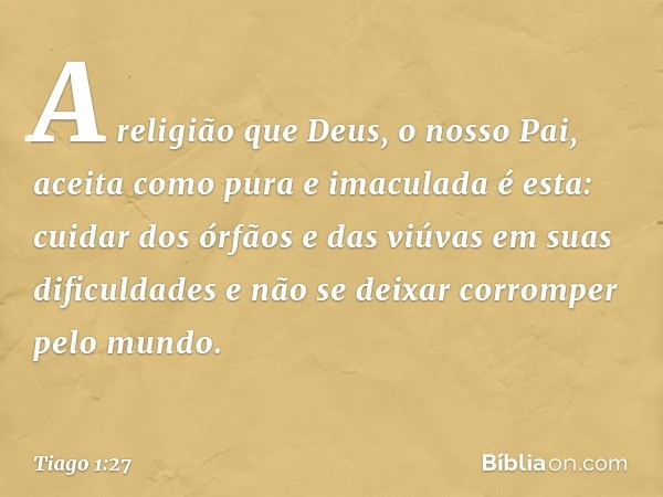 A religião que Deus, o nosso Pai, aceita como pura e imaculada é esta: cuidar dos órfãos e das viúvas em suas dificuldades e não se deixar corromper pelo mundo.