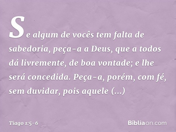 Se algum de vocês tem falta de sabedoria, peça-a a Deus, que a todos dá livremente, de boa vontade; e lhe será concedida. Peça-a, porém, com fé, sem duvidar, po